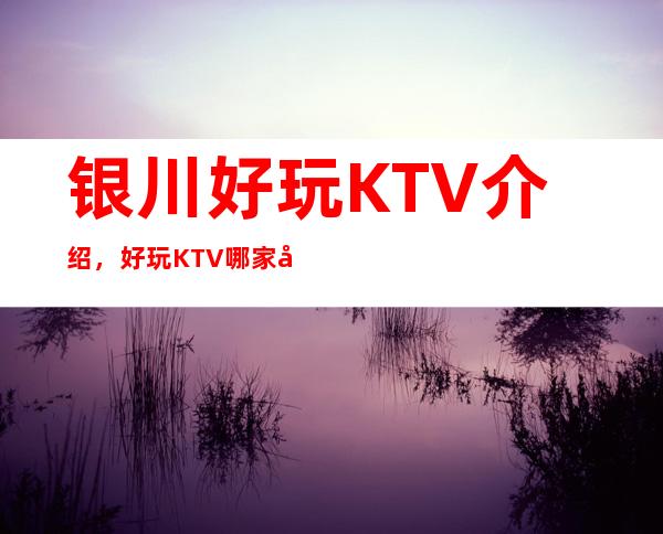 银川好玩KTV介绍，好玩KTV哪家强点进来了解一下
