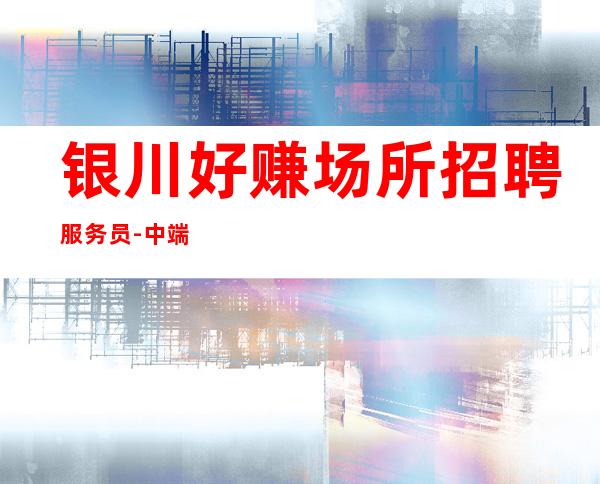 银川好赚场所招聘服务员-中端的夜总会有买房能力