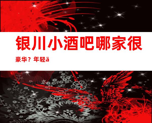 银川小酒吧哪家很豪华？年轻人喜欢的酒吧前十榜单一览