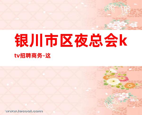 银川市区夜总会ktv招聘商务-这里生意好