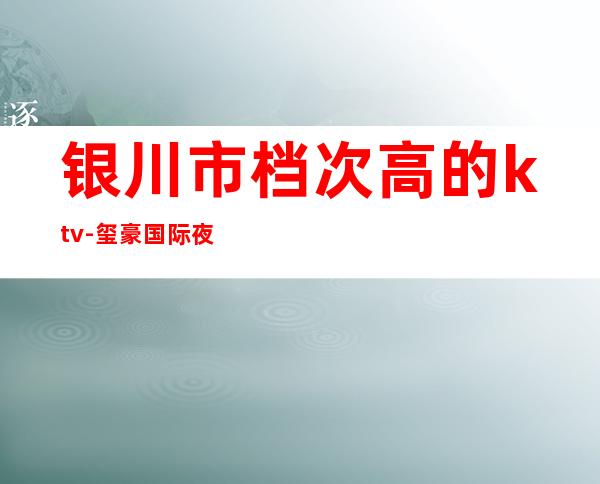 银川市档次高的ktv-玺豪国际夜总会ktv包厢预订