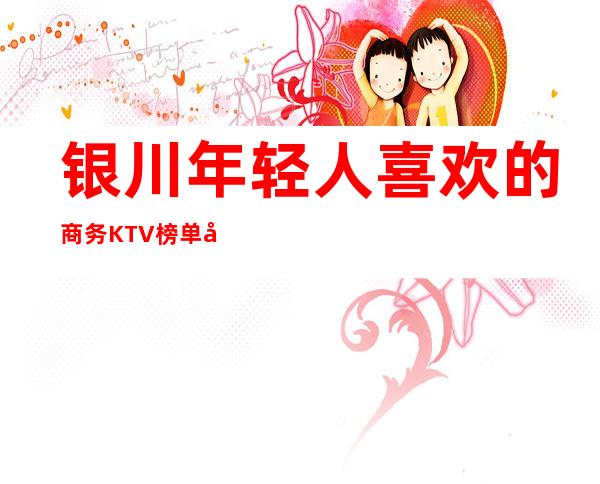 银川年轻人喜欢的商务KTV榜单前十,蕞新真实报价