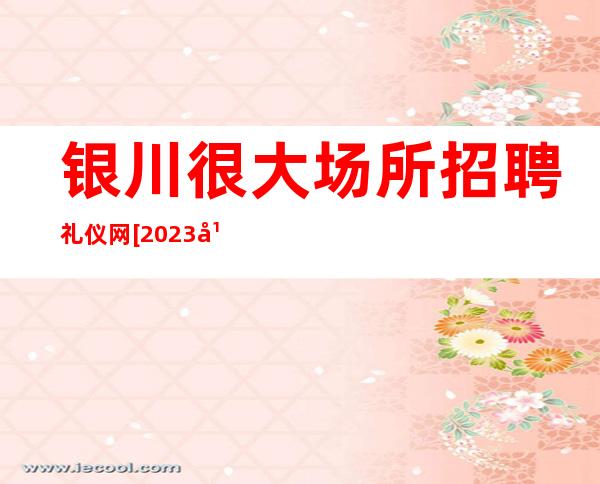 银川很大场所招聘礼仪网[2023年跟军哥一起辉煌]天天满房