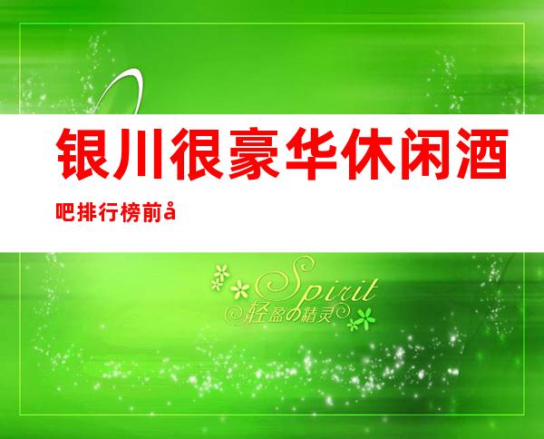 银川很豪华休闲酒吧排行榜前十你去过哪些