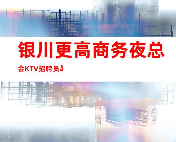 银川更高商务夜总会KTV招聘员工,环境好,报销机票,待遇佳