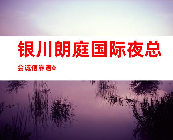 银川朗庭国际夜总会诚信靠谱详情价格一览