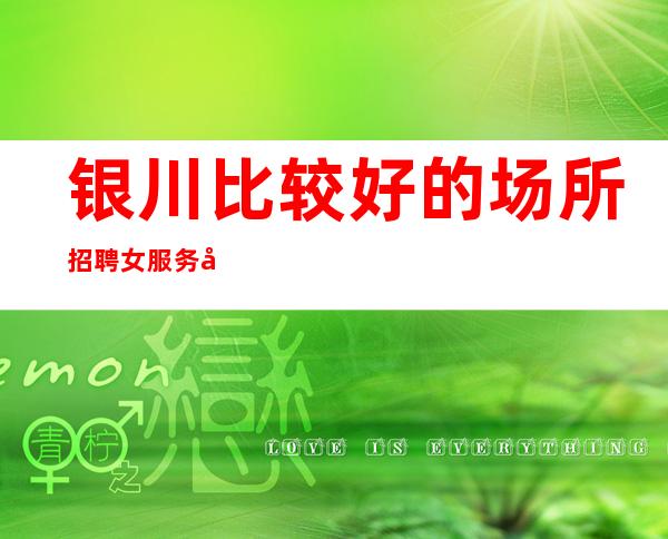 银川比较好的场所招聘女服务员-可兼职无费用稳定急缺人