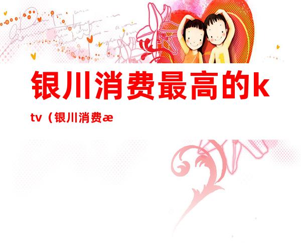 银川消费最高的ktv（银川消费最高的地方）