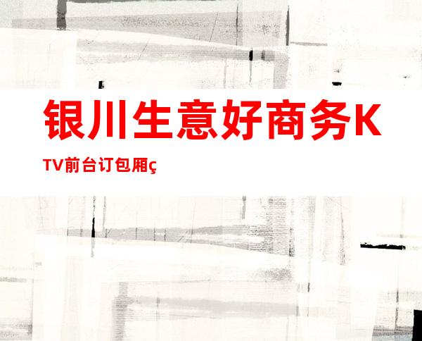 银川生意好商务KTV前台订包厢电话 – 银川灵武商务KTV