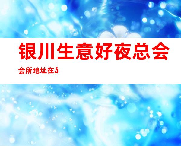 银川生意好夜总会会所地址在哪里 – 银川兴庆商务KTV