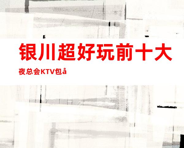 银川超好玩前十大夜总会KTV包厢消费档次排行榜