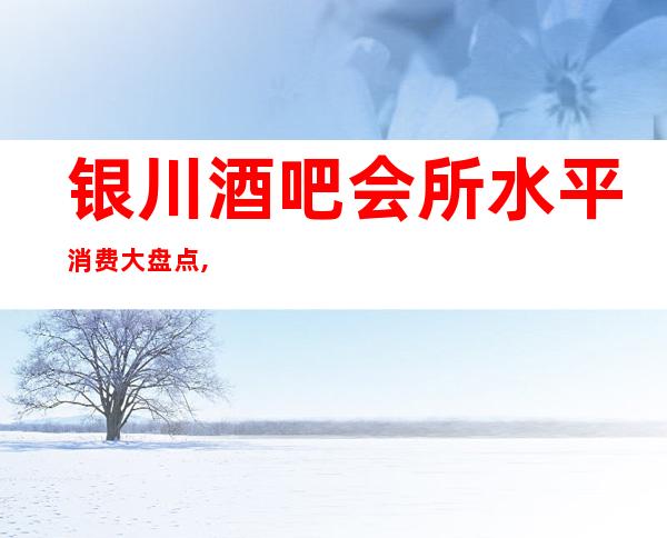 银川酒吧会所水平消费大盘点,你来到这里还会让您觉得停车都是一种享受