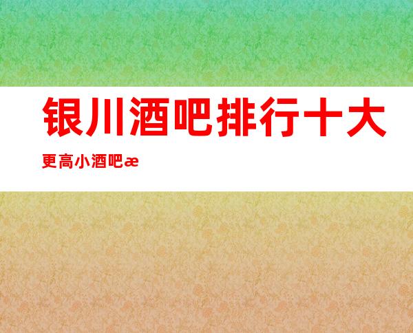 银川酒吧排行十大更高小酒吧排名，更优惠，更靠谱。