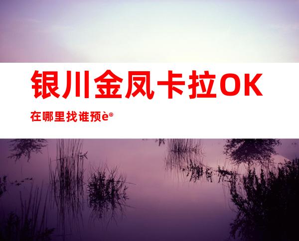 银川金凤卡拉OK在哪里找谁预订 – 银川金凤商务KTV