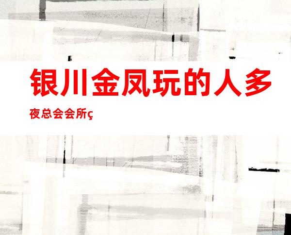 银川金凤玩的人多夜总会会所经理联系方式是多少 – 银川金凤商务KTV