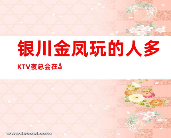 银川金凤玩的人多KTV夜总会在哪里找谁预订 – 银川金凤商务KTV