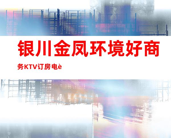 银川金凤环境好商务KTV订房电话是多少 – 银川金凤商务KTV