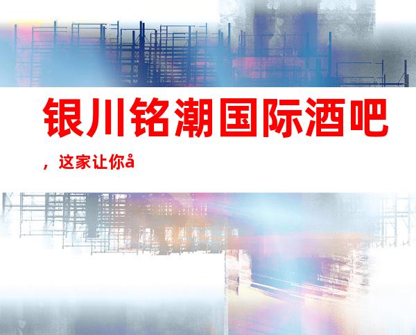 银川铭潮国际酒吧,这家让你对夜生活有个重新的认识