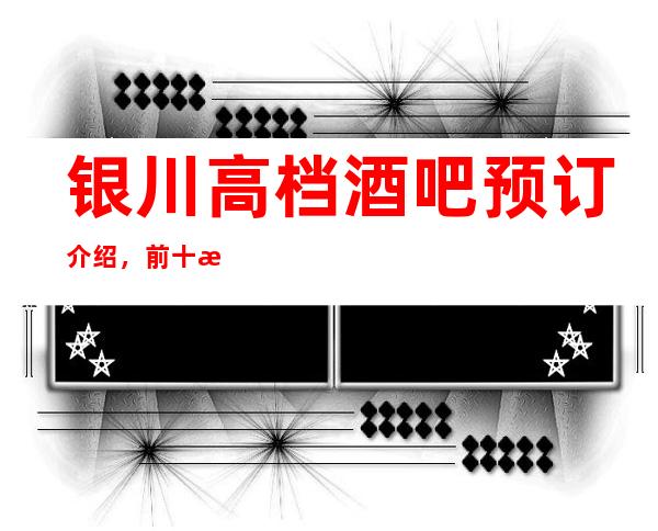 银川高档酒吧预订介绍，前十榜单信息一览