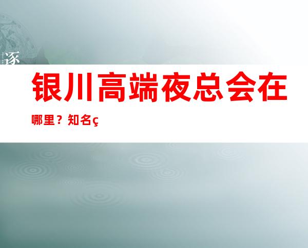 银川高端夜总会在哪里?知名的商务KTV 有在哪里?