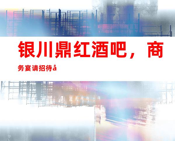 银川鼎红酒吧,商务宴请招待客户的好地方