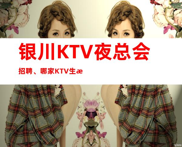 银川KTV夜总会招聘、哪家KTV生意好、严重缺人