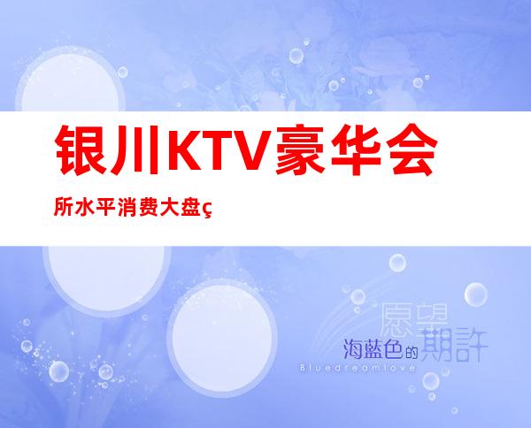 银川KTV豪华会所水平消费大盘点,银川KTV会所包房价格玩耍攻略