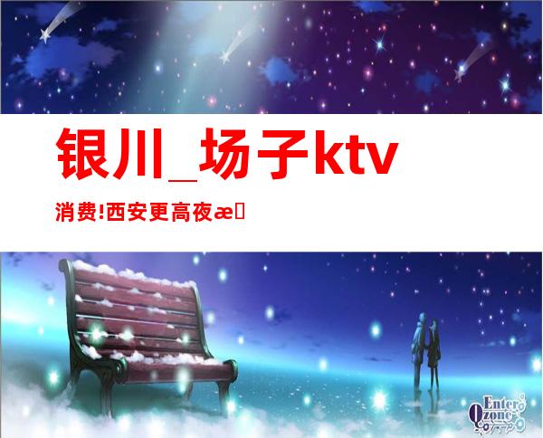 银川_场子ktv消费!西安更高夜总会ktv消费预定指南攻略