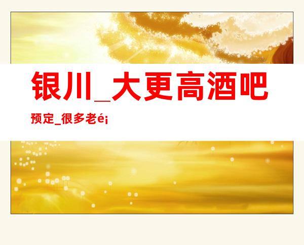 银川_大更高酒吧预定_很多老顾客基本上也是慕名前来
