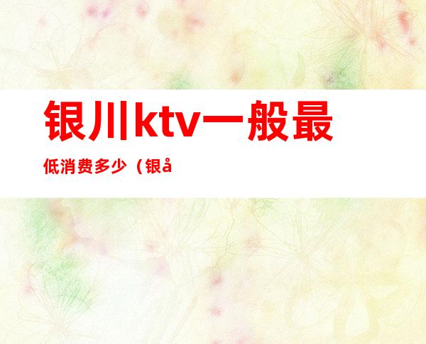 银川ktv一般最低消费多少(银川最高端KTV是哪个)