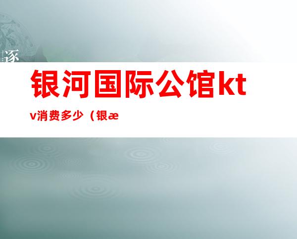 银河国际公馆ktv消费多少（银河国际公馆ktv消费多少钱）