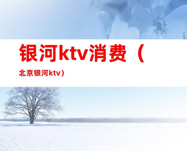 银河ktv消费(北京银河ktv)