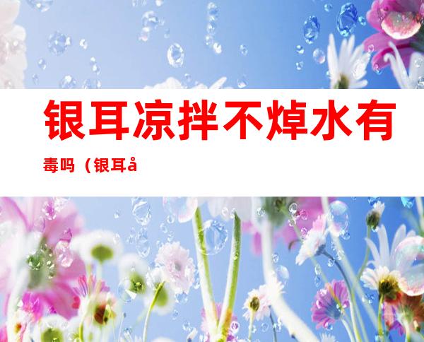 银耳凉拌不焯水有毒吗(银耳凉拌不焯水有毒吗能吃吗)