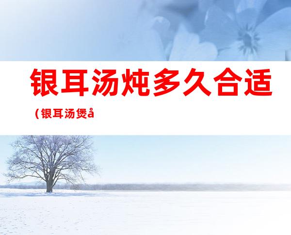 银耳汤炖多久合适(银耳汤煲多久最好)