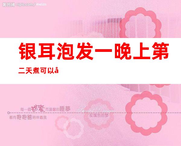 银耳泡发一晚上第二天煮可以吗(银耳泡发后第二天煮行吗)