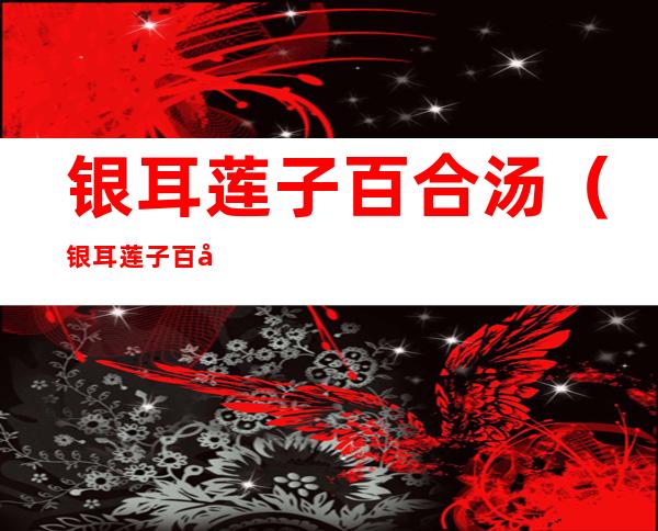 银耳莲子百合汤(银耳莲子百合汤的禁忌)
