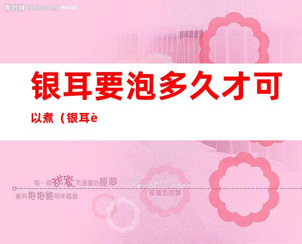 银耳要泡多久才可以煮(银耳要泡多久才可以煮糖水)