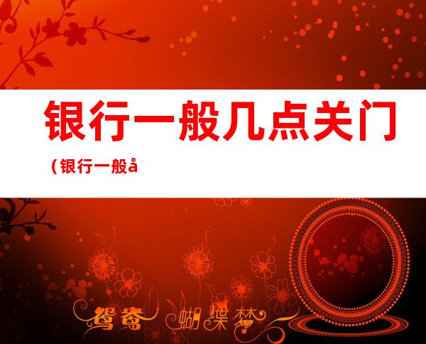 银行一般几点关门（银行一般几点关门几点开门节假日放假吗）