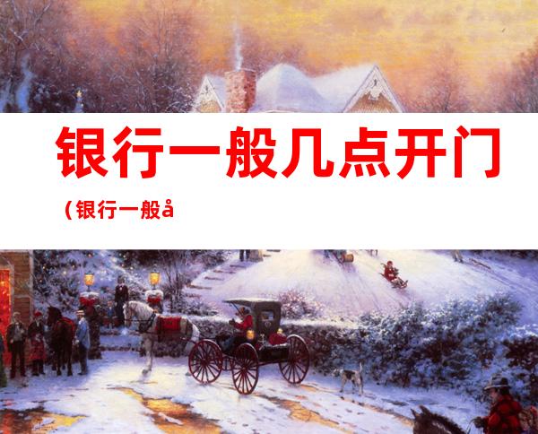 银行一般几点开门（银行一般几点开门几点关门）