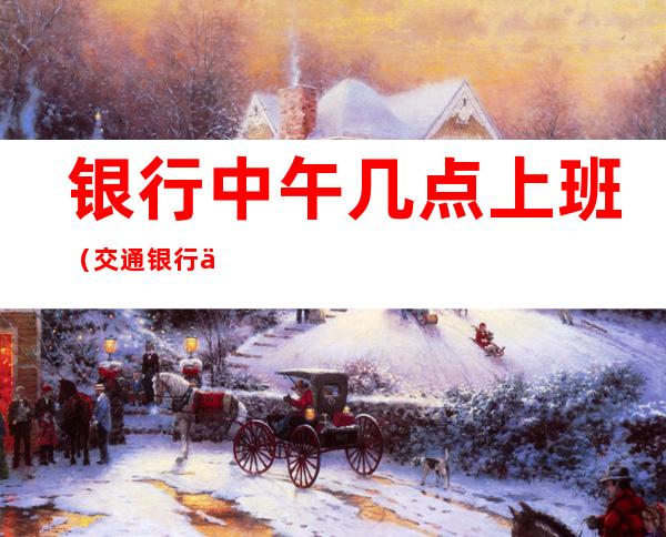 银行中午几点上班（交通银行中午几点上班）
