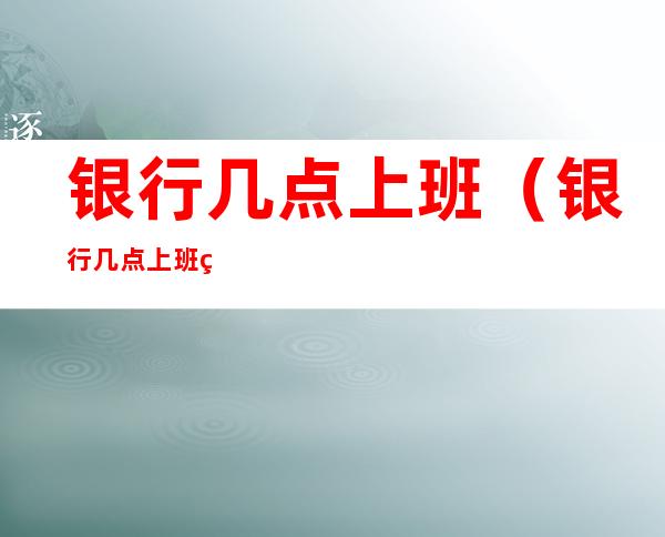 银行几点上班(银行几点上班秋季)
