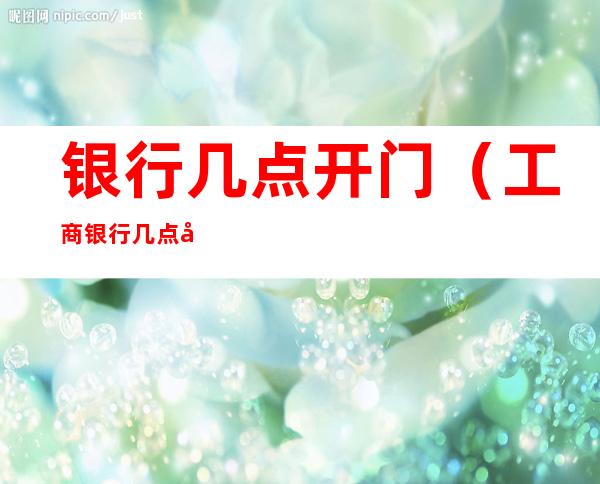 银行几点开门（工商银行几点开门）