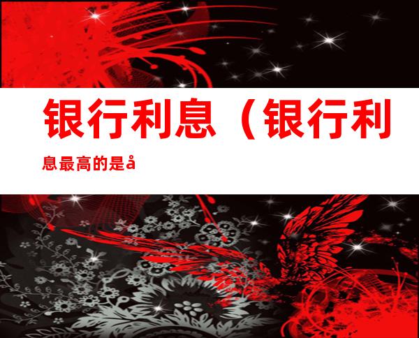 银行利息(银行利息最高的是哪个银行)
