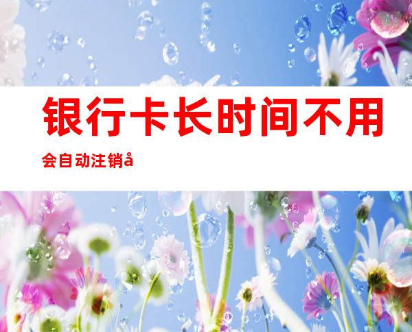 银行卡长时间不用会自动注销吗(招商银行卡长时间不用会自动注销吗)