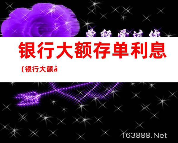 银行大额存单利息（银行大额存单利息可以提前支取吗）