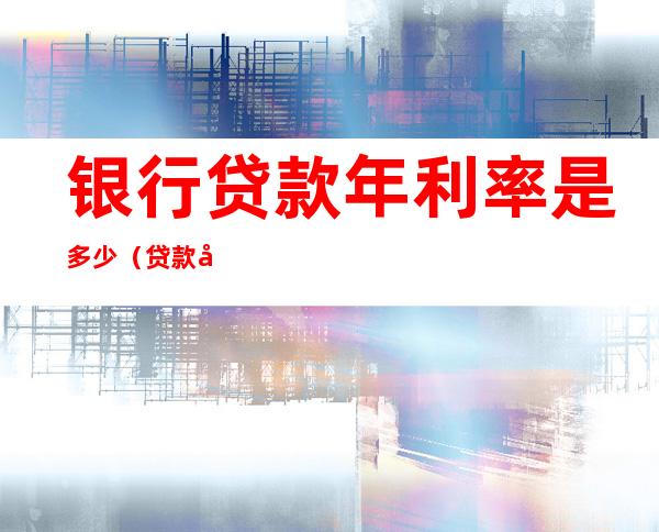 银行贷款年利率是多少(贷款年化利率多少正常)