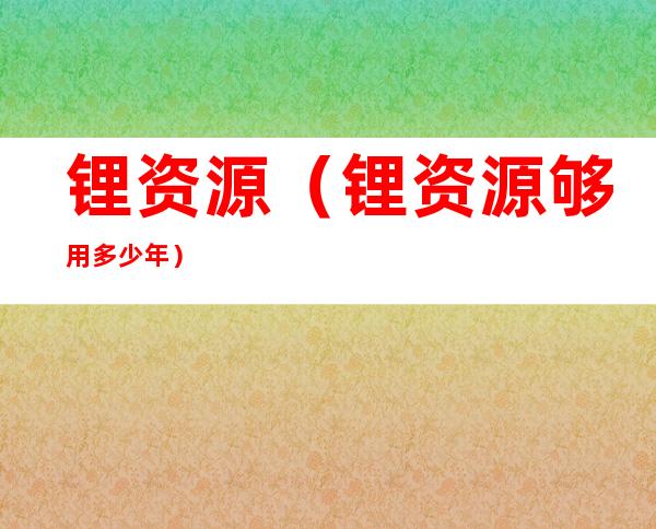 锂资源（锂资源够用多少年）