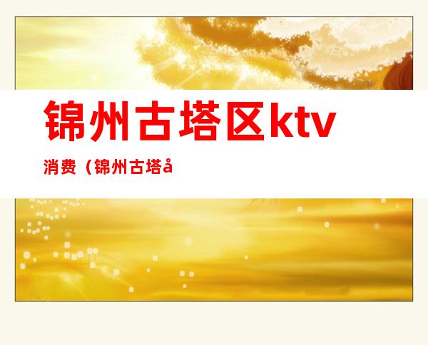 锦州古塔区ktv消费(锦州古塔区ktv消费高吗)