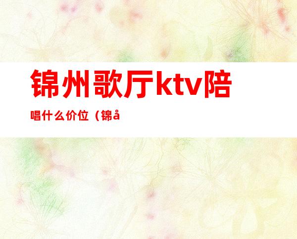 锦州歌厅ktv陪唱什么价位(锦州歌厅陪唱多少钱)