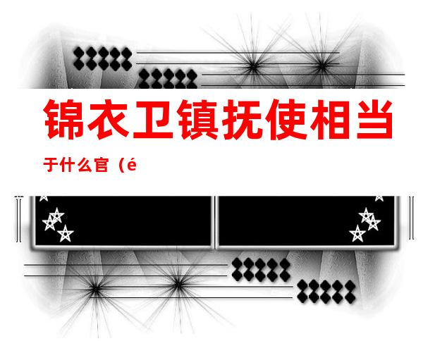 锦衣卫镇抚使相当于什么官(锦衣卫有几个镇抚司)